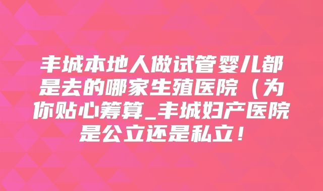 丰城本地人做试管婴儿都是去的哪家生殖医院(为你贴心筹算_丰城妇产医院是公立还是私立!