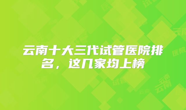 云南十大三代试管医院排名，这几家均上榜