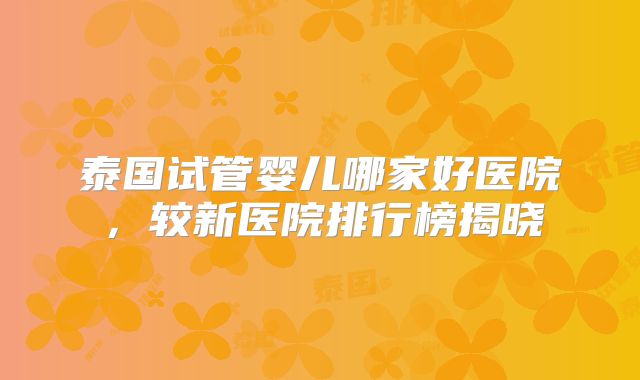 泰国试管婴儿哪家好医院，较新医院排行榜揭晓