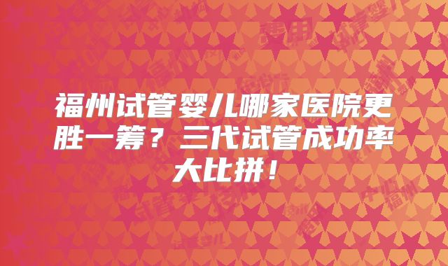 福州试管婴儿哪家医院更胜一筹?三代试管成功率大比拼!
