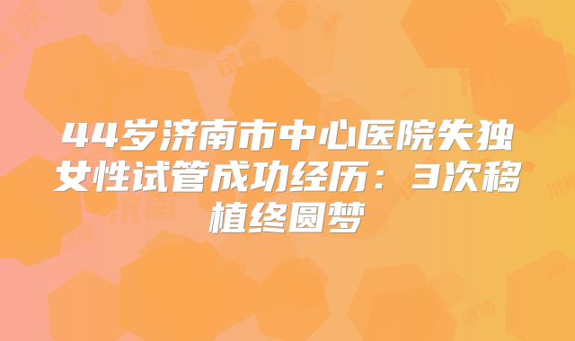 44岁济南市中心医院失独女性试管成功经历：3次移植终圆梦