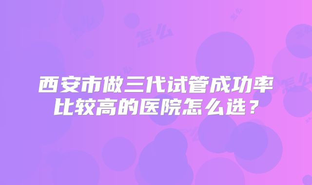 西安市做三代试管成功率比较高的医院怎么选？