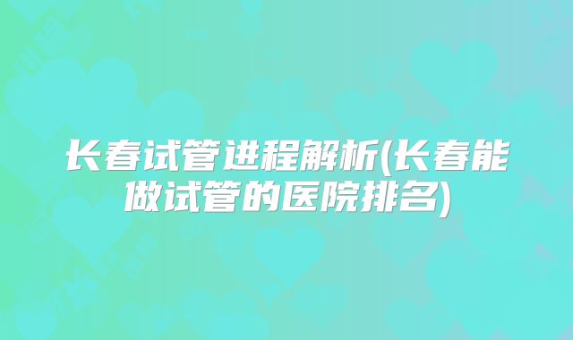 长春试管进程解析(长春能做试管的医院排名)