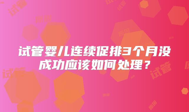 试管婴儿连续促排3个月没成功应该如何处理？