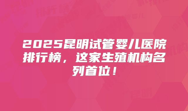 2025昆明试管婴儿医院排行榜,这家生殖机构名列首位!