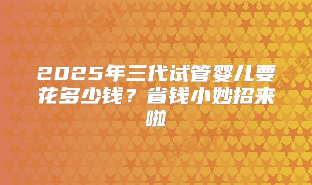 2025年三代试管婴儿要花多少钱?省钱小妙招来啦