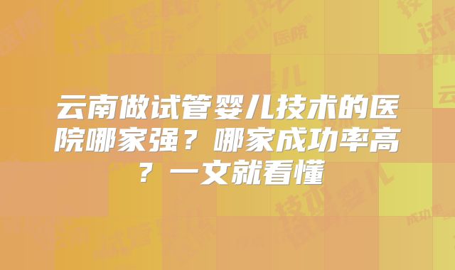 云南做试管婴儿技术的医院哪家强?哪家成功率高?一文就看懂