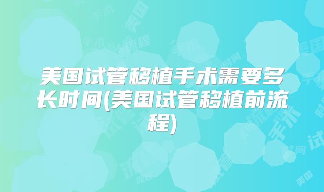 美国试管移植手术需要多长时间(美国试管移植前流程)