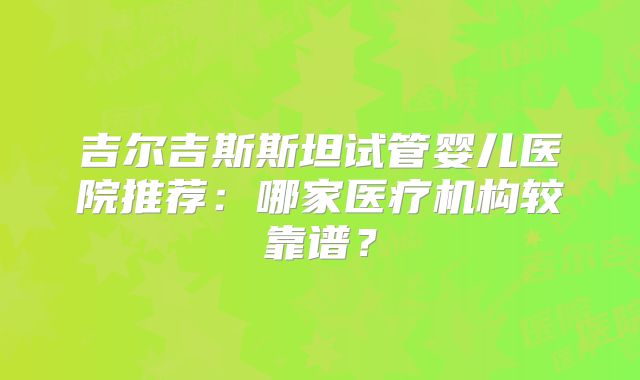 吉尔吉斯斯坦试管婴儿医院推荐：哪家医疗机构较靠谱？