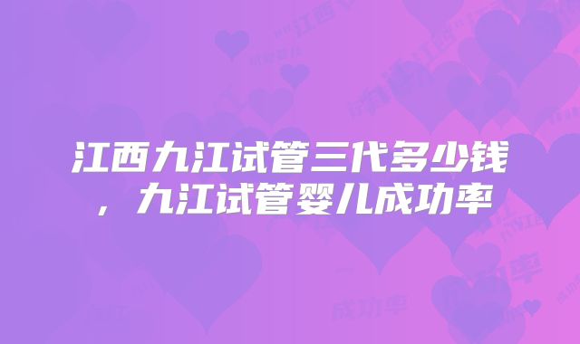 江西九江试管三代多少钱，九江试管婴儿成功率