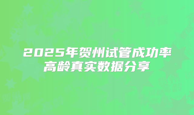 2025年贺州试管成功率高龄真实数据分享