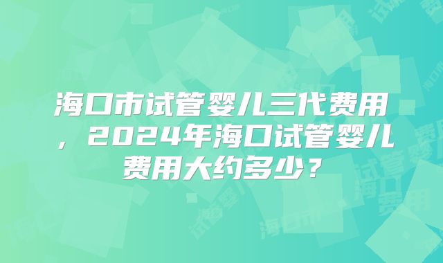 海口市试管婴儿三代费用，2024年海口试管婴儿费用大约多少？