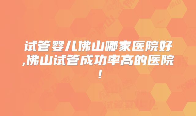 试管婴儿佛山哪家医院好,佛山试管成功率高的医院！