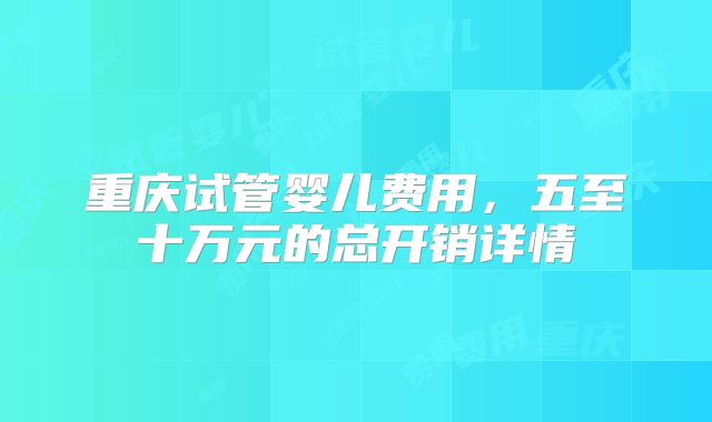 重庆试管婴儿费用，五至十万元的总开销详情