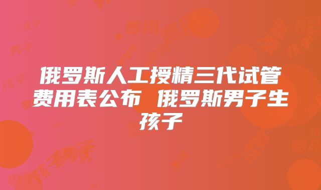 俄罗斯人工授精三代试管费用表公布 俄罗斯男子生孩子