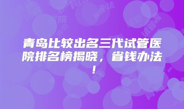 青岛比较出名三代试管医院排名榜揭晓,省钱办法!