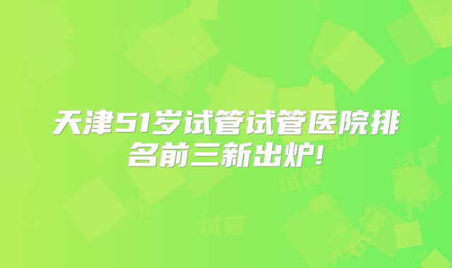 天津51岁试管试管医院排名前三新出炉!
