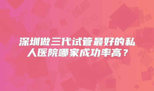 深圳做三代试管最好的私人医院哪家成功率高？