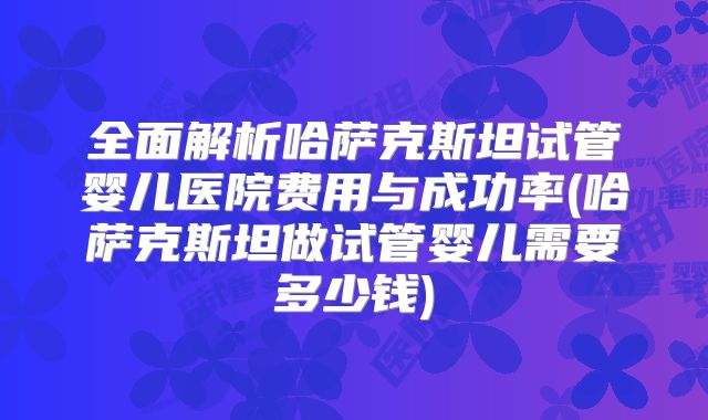 全面解析哈萨克斯坦试管婴儿医院费用与成功率(哈萨克斯坦做试管婴儿需要多少钱)
