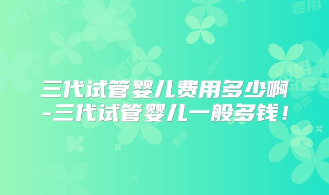 三代试管婴儿费用多少啊-三代试管婴儿一般多钱！