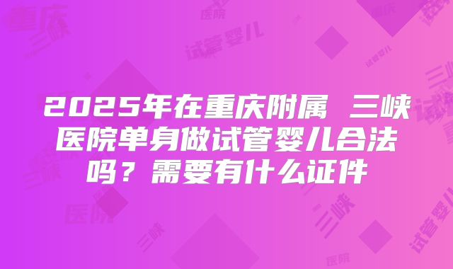 2025年在重庆附属 三峡医院单身做试管婴儿合法吗？需要有什么证件
