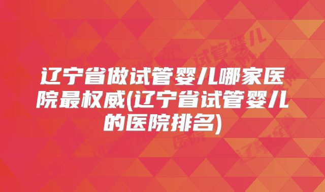 辽宁省做试管婴儿哪家医院最权威(辽宁省试管婴儿的医院排名)