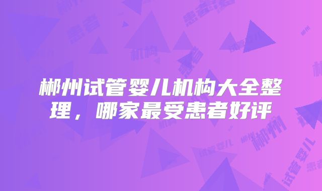 郴州试管婴儿机构大全整理，哪家最受患者好评