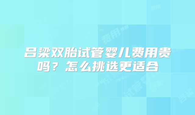 吕梁双胎试管婴儿费用贵吗?怎么挑选更适合
