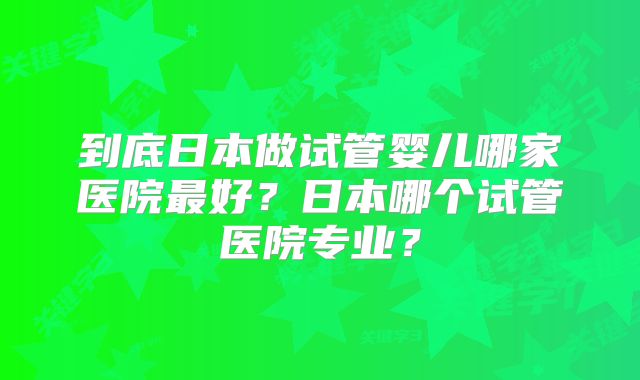 到底日本做试管婴儿哪家医院最好？日本哪个试管医院专业？