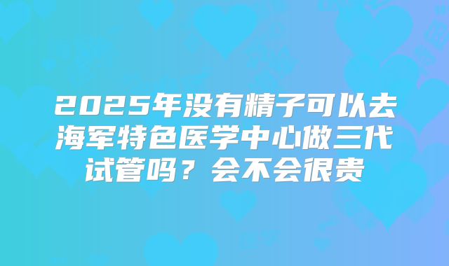 2025年没有精子可以去海军特色医学中心做三代试管吗？会不会很贵