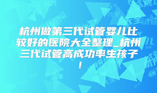杭州做第三代试管婴儿比较好的医院大全整理_杭州三代试管高成功率生孩子！