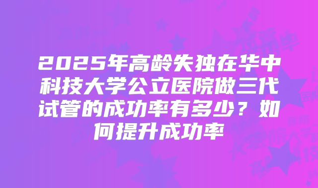 2025年高龄失独在华中科技大学公立医院做三代试管的成功率有多少？如何提升成功率