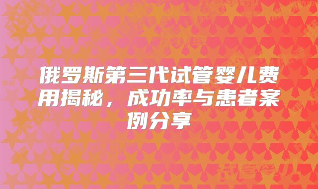 俄罗斯第三代试管婴儿费用揭秘，成功率与患者案例分享