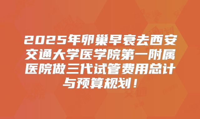 2025年卵巢早衰去西安交通大学医学院第一附属医院做三代试管费用总计与预算规划！