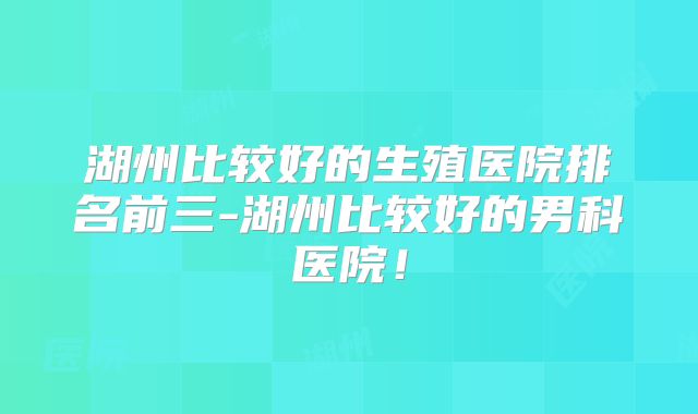 湖州比较好的生殖医院排名前三-湖州比较好的男科医院!