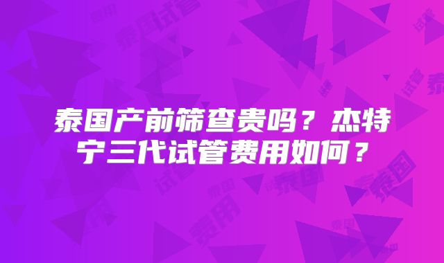 泰国产前筛查贵吗?杰特宁三代试管费用如何?