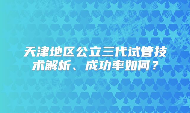 天津地区公立三代试管技术解析、成功率如何?