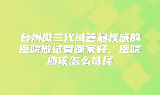 台州做三代试管最权威的医院做试管哪家好，医院应该怎么选择