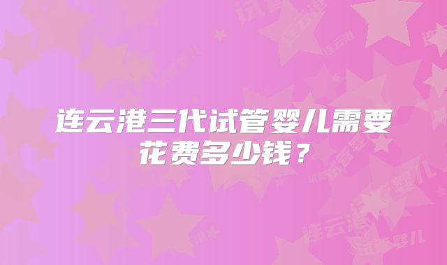 连云港三代试管婴儿需要花费多少钱？