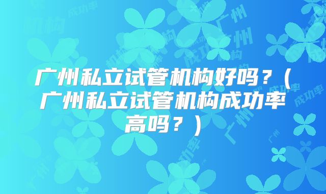 广州私立试管机构好吗？(广州私立试管机构成功率高吗？)