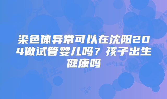 染色体异常可以在沈阳204做试管婴儿吗？孩子出生健康吗