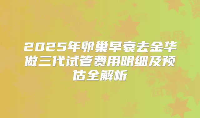 2025年卵巢早衰去金华做三代试管费用明细及预估全解析