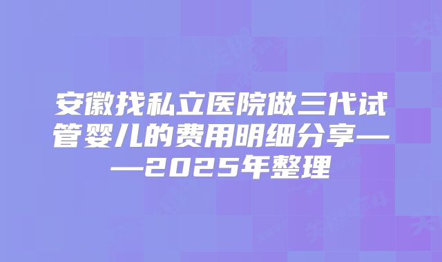 安徽找私立医院做三代试管婴儿的费用明细分享——2025年整理