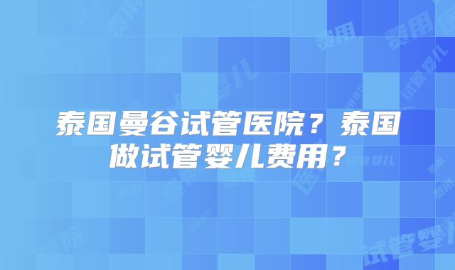 泰国曼谷试管医院?泰国做试管婴儿费用?