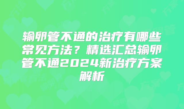 输卵管不通的治疗有哪些常见方法?精选汇总输卵管不通2024新治疗方案解析