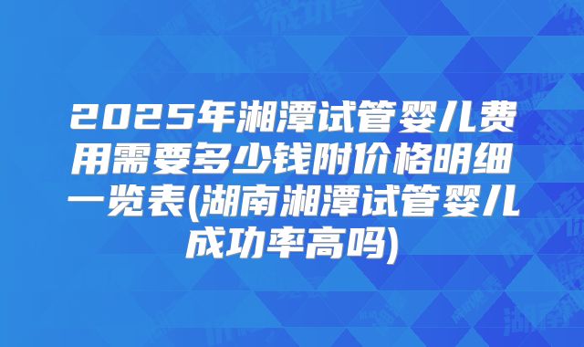2025年湘潭试管婴儿费用需要多少钱附价格明细一览表(湖南湘潭试管婴儿成功率高吗)