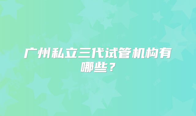 广州私立三代试管机构有哪些?