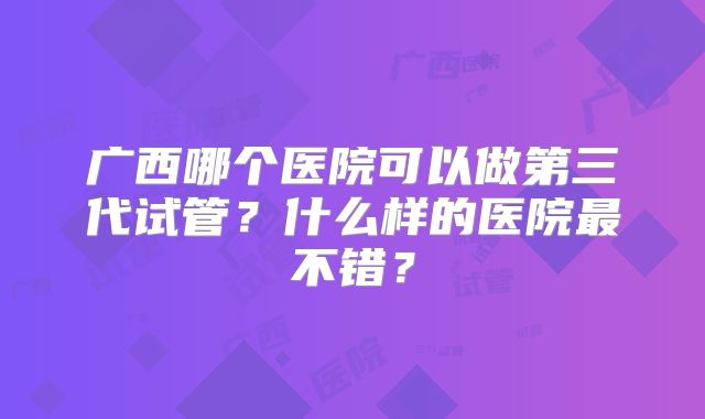广西哪个医院可以做第三代试管？什么样的医院最不错？