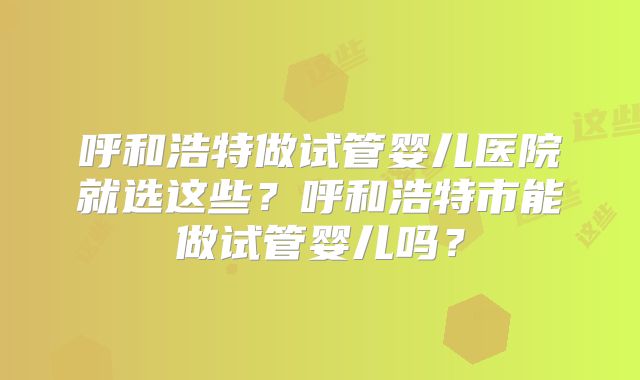 呼和浩特做试管婴儿医院就选这些？呼和浩特市能做试管婴儿吗？