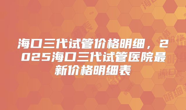 海口三代试管价格明细，2025海口三代试管医院最新价格明细表